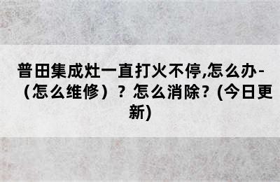 普田集成灶一直打火不停,怎么办-（怎么维修）？怎么消除？(今日更新)