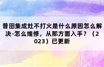 普田集成灶不打火是什么原因怎么解决-怎么维修，从那方面入手？（2023）已更新