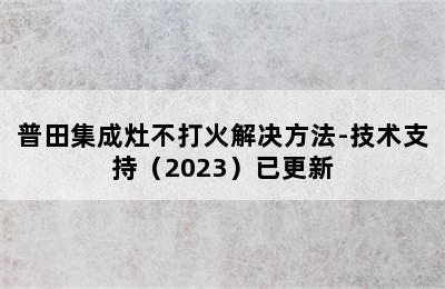 普田集成灶不打火解决方法-技术支持（2023）已更新