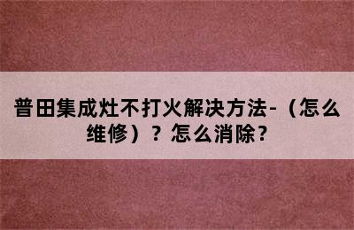 普田集成灶不打火解决方法-（怎么维修）？怎么消除？