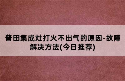 普田集成灶打火不出气的原因-故障解决方法(今日推荐)