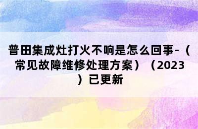 普田集成灶打火不响是怎么回事-（常见故障维修处理方案）（2023）已更新