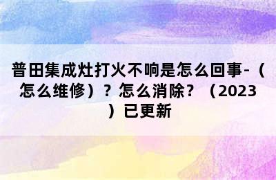 普田集成灶打火不响是怎么回事-（怎么维修）？怎么消除？（2023）已更新