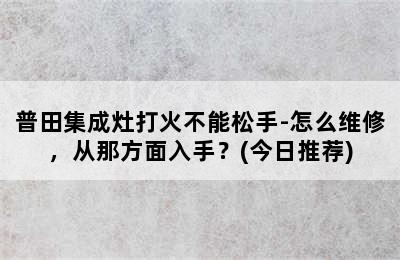 普田集成灶打火不能松手-怎么维修，从那方面入手？(今日推荐)