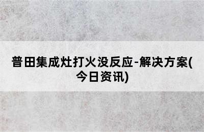 普田集成灶打火没反应-解决方案(今日资讯)