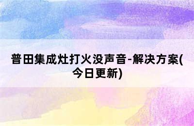 普田集成灶打火没声音-解决方案(今日更新)