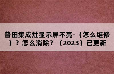 普田集成灶显示屏不亮-（怎么维修）？怎么消除？（2023）已更新