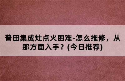 普田集成灶点火困难-怎么维修，从那方面入手？(今日推荐)