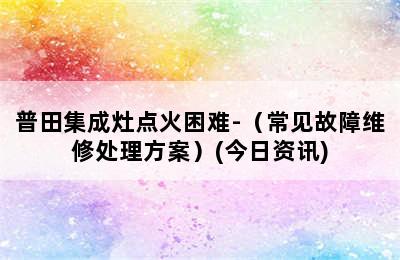 普田集成灶点火困难-（常见故障维修处理方案）(今日资讯)