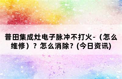 普田集成灶电子脉冲不打火-（怎么维修）？怎么消除？(今日资讯)