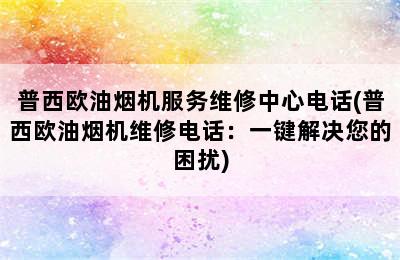 普西欧油烟机服务维修中心电话(普西欧油烟机维修电话：一键解决您的困扰)