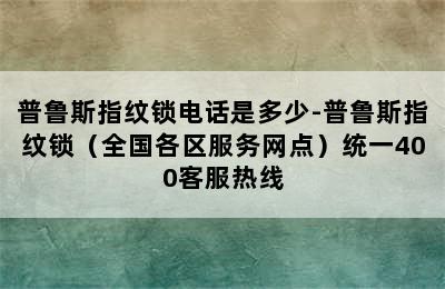 普鲁斯指纹锁电话是多少-普鲁斯指纹锁（全国各区服务网点）统一400客服热线