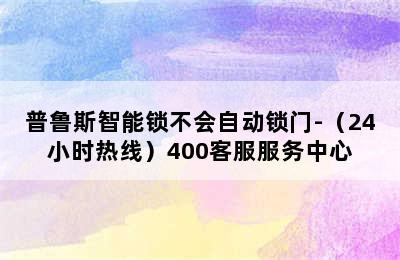 普鲁斯智能锁不会自动锁门-（24小时热线）400客服服务中心