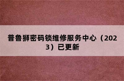 普鲁狮密码锁维修服务中心（2023）已更新