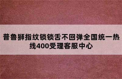 普鲁狮指纹锁锁舌不回弹全国统一热线400受理客服中心