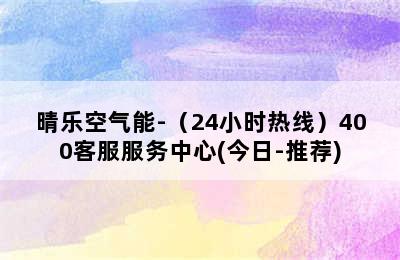 晴乐空气能-（24小时热线）400客服服务中心(今日-推荐)