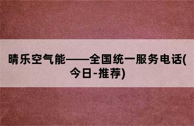 晴乐空气能——全国统一服务电话(今日-推荐)