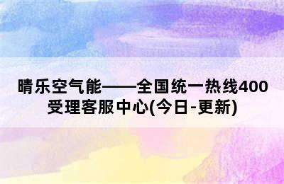 晴乐空气能——全国统一热线400受理客服中心(今日-更新)