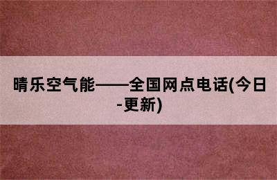 晴乐空气能——全国网点电话(今日-更新)