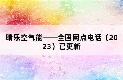 晴乐空气能——全国网点电话（2023）已更新