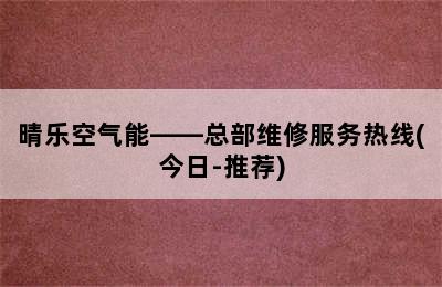 晴乐空气能——总部维修服务热线(今日-推荐)