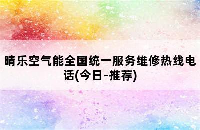 晴乐空气能全国统一服务维修热线电话(今日-推荐)