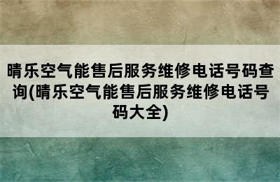 晴乐空气能售后服务维修电话号码查询(晴乐空气能售后服务维修电话号码大全)