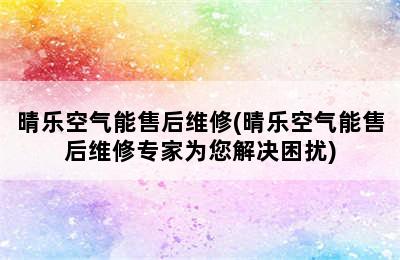 晴乐空气能售后维修(晴乐空气能售后维修专家为您解决困扰)