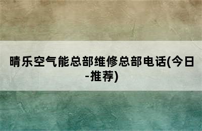 晴乐空气能总部维修总部电话(今日-推荐)