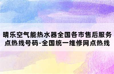 晴乐空气能热水器全国各市售后服务点热线号码-全国统一维修网点热线