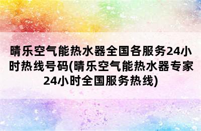 晴乐空气能热水器全国各服务24小时热线号码(晴乐空气能热水器专家24小时全国服务热线)