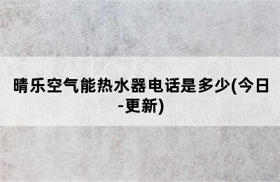 晴乐空气能热水器电话是多少(今日-更新)