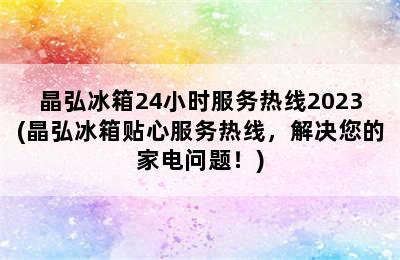 晶弘冰箱24小时服务热线2023(晶弘冰箱贴心服务热线，解决您的家电问题！)