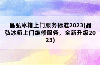 晶弘冰箱上门服务标准2023(晶弘冰箱上门维修服务，全新升级2023)