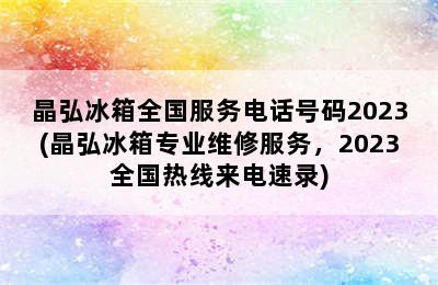 晶弘冰箱全国服务电话号码2023(晶弘冰箱专业维修服务，2023全国热线来电速录)