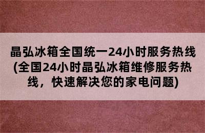 晶弘冰箱全国统一24小时服务热线(全国24小时晶弘冰箱维修服务热线，快速解决您的家电问题)