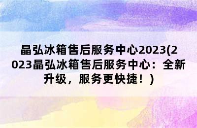 晶弘冰箱售后服务中心2023(2023晶弘冰箱售后服务中心：全新升级，服务更快捷！)