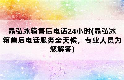 晶弘冰箱售后电话24小时(晶弘冰箱售后电话服务全天候，专业人员为您解答)