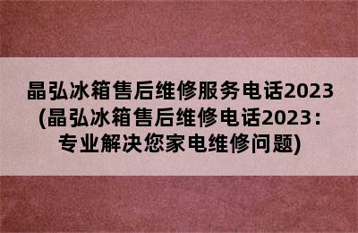 晶弘冰箱售后维修服务电话2023(晶弘冰箱售后维修电话2023：专业解决您家电维修问题)