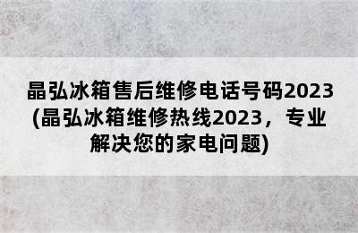 晶弘冰箱售后维修电话号码2023(晶弘冰箱维修热线2023，专业解决您的家电问题)