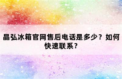 晶弘冰箱官网售后电话是多少？如何快速联系？