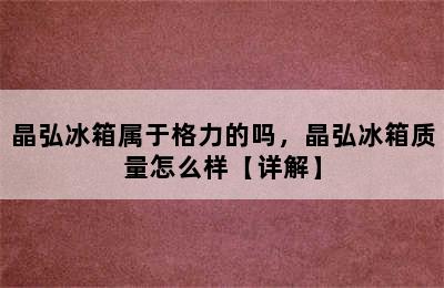 晶弘冰箱属于格力的吗，晶弘冰箱质量怎么样【详解】