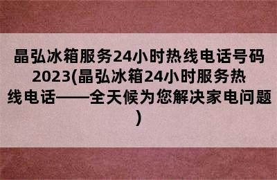 晶弘冰箱服务24小时热线电话号码2023(晶弘冰箱24小时服务热线电话——全天候为您解决家电问题)