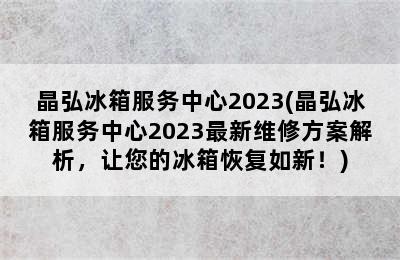 晶弘冰箱服务中心2023(晶弘冰箱服务中心2023最新维修方案解析，让您的冰箱恢复如新！)