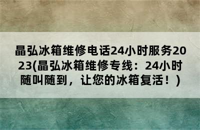 晶弘冰箱维修电话24小时服务2023(晶弘冰箱维修专线：24小时随叫随到，让您的冰箱复活！)