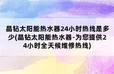 晶钻太阳能热水器24小时热线是多少(晶钻太阳能热水器-为您提供24小时全天候维修热线)