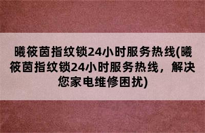 曦筱茵指纹锁24小时服务热线(曦筱茵指纹锁24小时服务热线，解决您家电维修困扰)