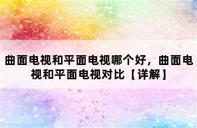 曲面电视和平面电视哪个好，曲面电视和平面电视对比【详解】