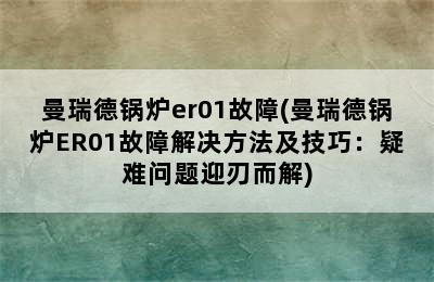 曼瑞德锅炉er01故障(曼瑞德锅炉ER01故障解决方法及技巧：疑难问题迎刃而解)