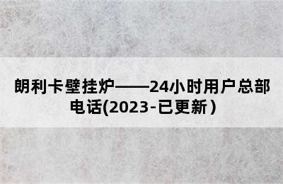 朗利卡壁挂炉——24小时用户总部电话(2023-已更新）